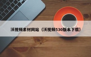 新泰沃视频素材网站（沃视频530版本下载）