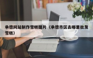 新泰承德网站制作雪糕图片（承德市区去哪里批发雪糕）