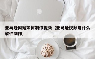 新泰亚马逊网站如何制作视频（亚马逊视频用什么软件制作）