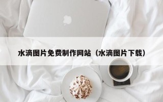新泰水滴图片免费制作网站（水滴图片下载）
